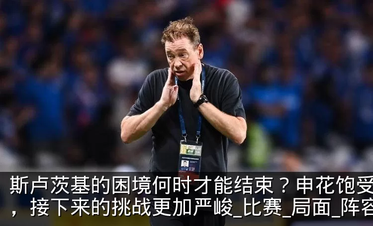 斯卢茨基的困境何时才能结束?申花饱受折磨,接下来的挑战更加严峻_比赛_局面_阵容